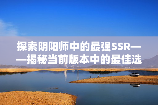 探索阴阳师中的最强SSR——揭秘当前版本中的最佳选择