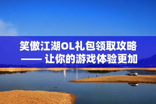 笑傲江湖OL礼包领取攻略 —— 让你的游戏体验更加丰富多彩
