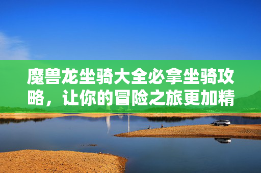 魔兽龙坐骑大全必拿坐骑攻略，让你的冒险之旅更加精彩！