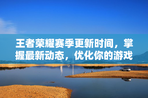 王者荣耀赛季更新时间，掌握最新动态，优化你的游戏体验
