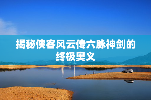 揭秘侠客风云传六脉神剑的终极奥义