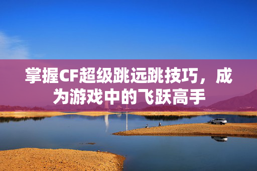 掌握CF超级跳远跳技巧,成为游戏中的飞跃高手 掌握CF超级跳远跳技巧,成为游戏中的飞跃高手