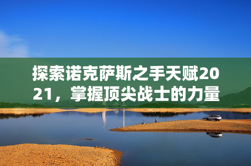 探索诺克萨斯之手天赋2021，掌握顶尖战士的力量