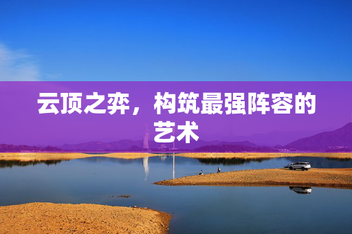 云顶之弈,构筑最强阵容的艺术 云顶之弈,构筑最强阵容的艺术