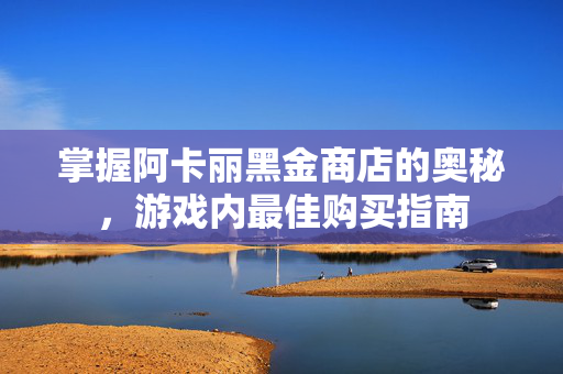 掌握阿卡丽黑金商店的奥秘，游戏内最佳购买指南