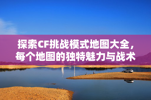 探索CF挑战模式地图大全,每个地图的独特魅力与战术策略 探索CF挑战模式地图大全,每个地图的独特魅力与战术策略