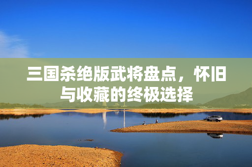 三国杀绝版武将盘点，怀旧与收藏的终极选择