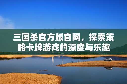 三国杀官方版官网，探索策略卡牌游戏的深度与乐趣