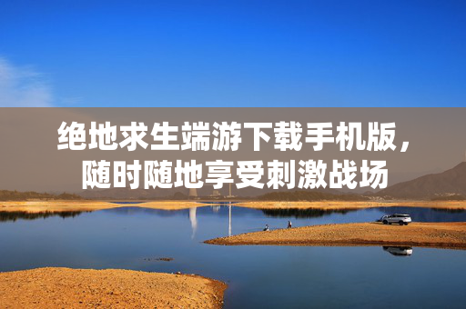 绝地求生端游下载手机版，随时随地享受刺激战场