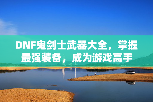 DNF鬼剑士武器大全，掌握最强装备，成为游戏高手