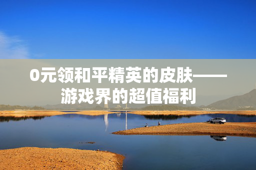 0元领和平精英的皮肤——游戏界的超值福利