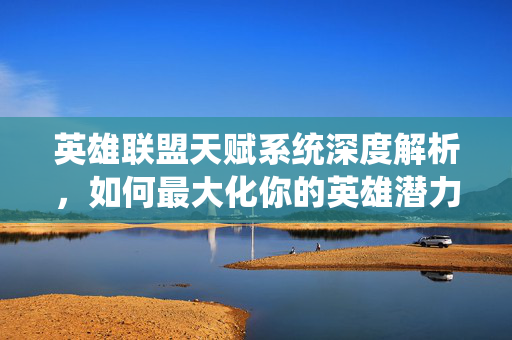 英雄联盟天赋系统深度解析，如何最大化你的英雄潜力