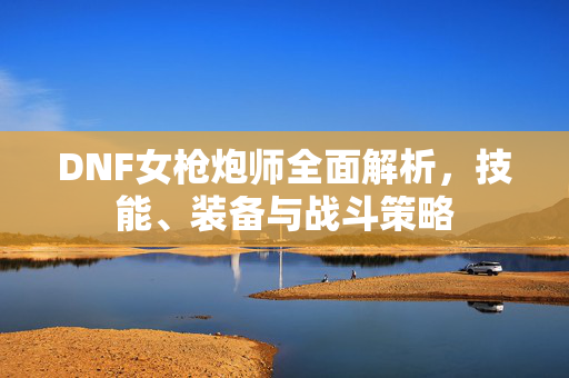 DNF女枪炮师全面解析，技能、装备与战斗策略