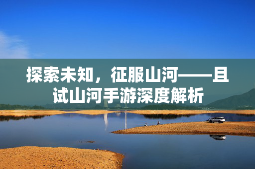 探索未知，征服山河——且试山河手游深度解析