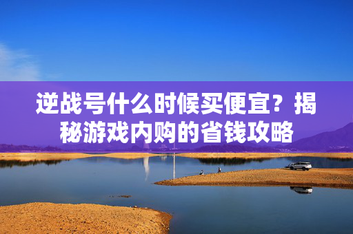 逆战号什么时候买便宜？揭秘游戏内购的省钱攻略