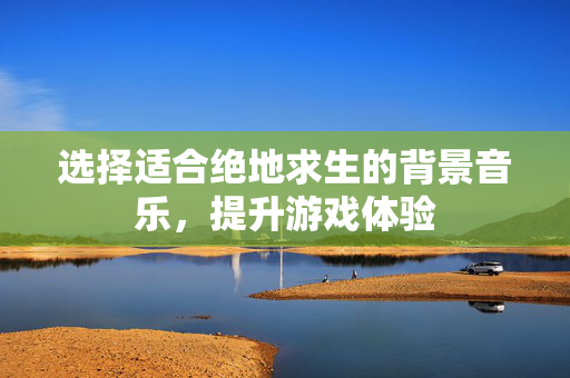 选择适合绝地求生的背景音乐，提升游戏体验