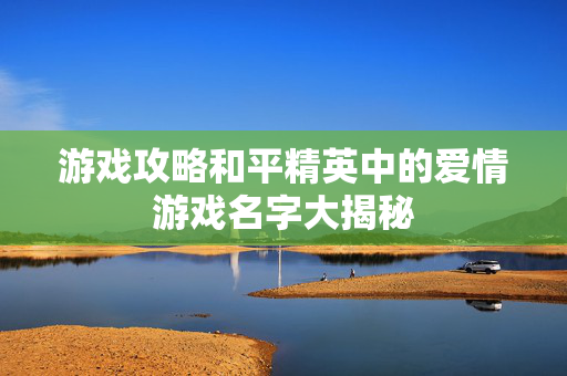 游戏攻略和平精英中的爱情游戏名字大揭秘