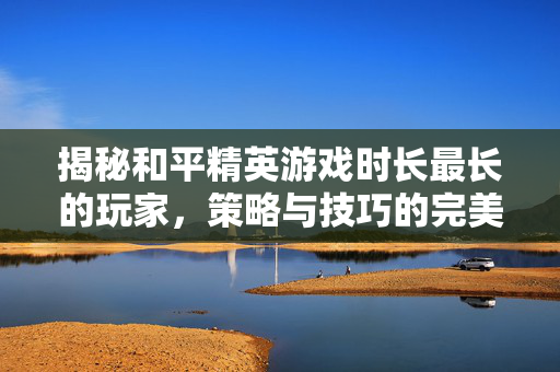 揭秘和平精英游戏时长最长的玩家，策略与技巧的完美结合