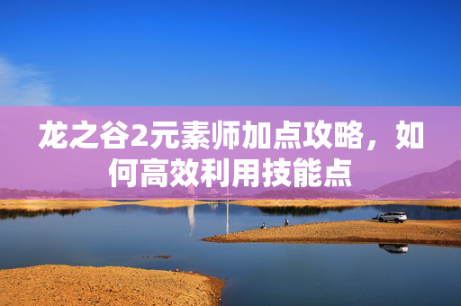 龙之谷2元素师加点攻略，如何高效利用技能点