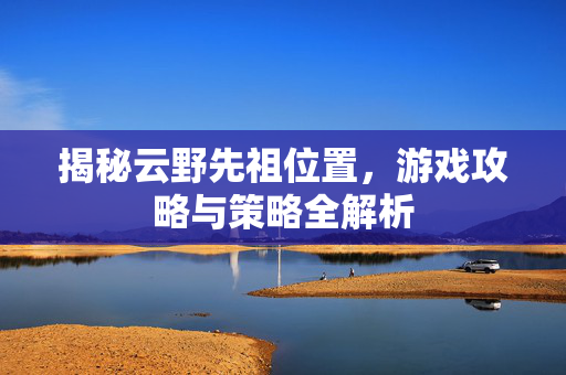 揭秘云野先祖位置，游戏攻略与策略全解析
