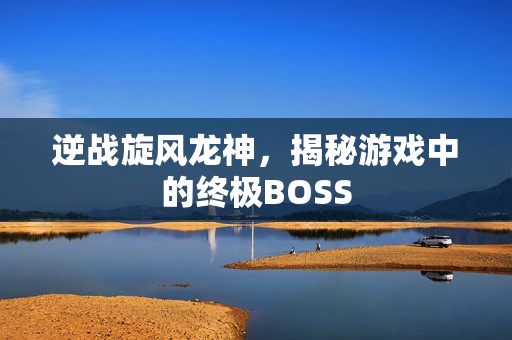 逆战旋风龙神，揭秘游戏中的终极BOSS