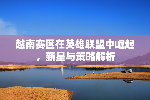 越南赛区在英雄联盟中崛起，新星与策略解析