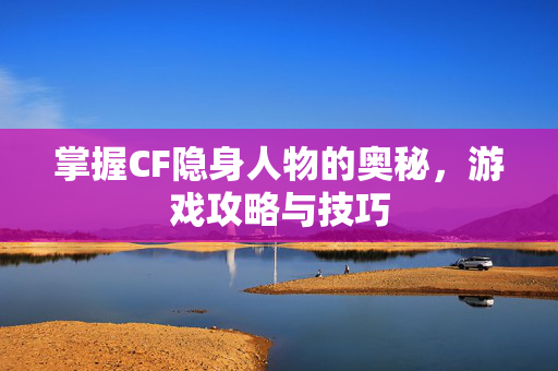 掌握CF隐身人物的奥秘，游戏攻略与技巧