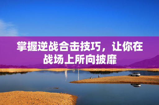 掌握逆战合击技巧，让你在战场上所向披靡