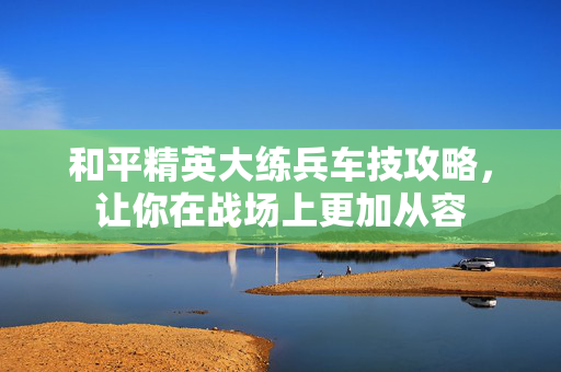 和平精英大练兵车技攻略，让你在战场上更加从容