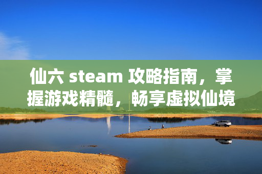 仙六 steam 攻略指南，掌握游戏精髓，畅享虚拟仙境