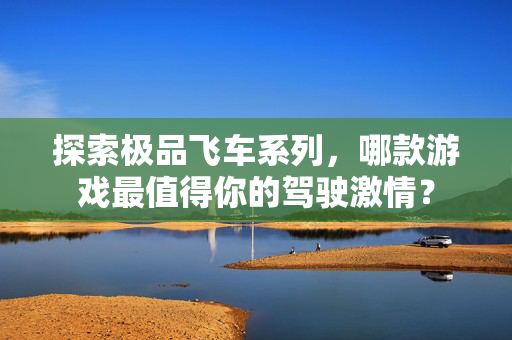 探索极品飞车系列,哪款游戏最值得你的驾驶激情? 探索极品飞车系列,哪款游戏最值得你的驾驶激情?