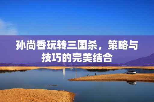 孙尚香玩转三国杀，策略与技巧的完美结合