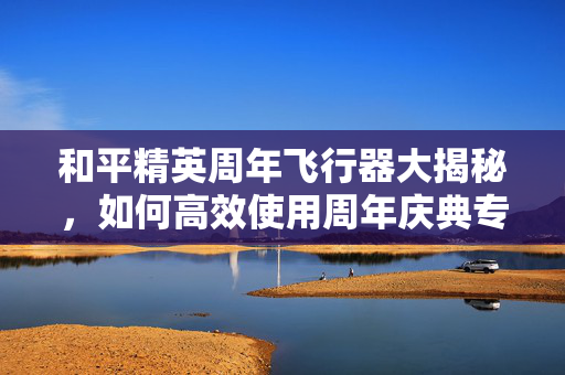 和平精英周年飞行器大揭秘，如何高效使用周年庆典专属装备