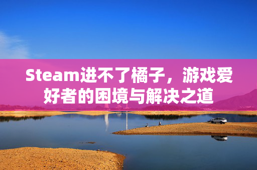 Steam进不了橘子，游戏爱好者的困境与解决之道