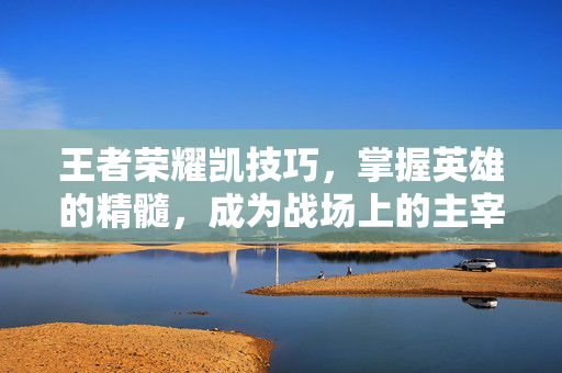 王者荣耀凯技巧，掌握英雄的精髓，成为战场上的主宰
