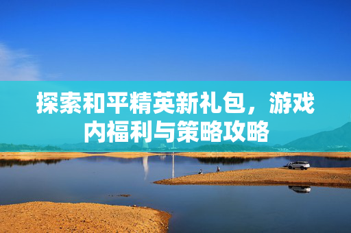 探索和平精英新礼包，游戏内福利与策略攻略