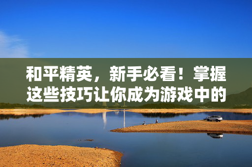 和平精英，新手必看！掌握这些技巧让你成为游戏中的高手