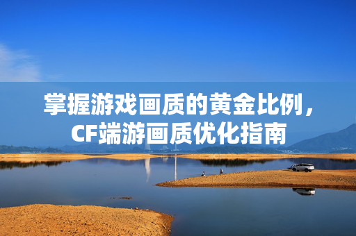 掌握游戏画质的黄金比例，CF端游画质优化指南