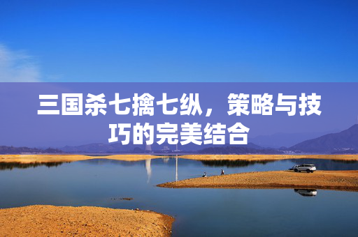三国杀七擒七纵，策略与技巧的完美结合