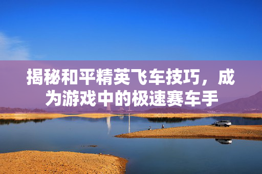 揭秘和平精英飞车技巧，成为游戏中的极速赛车手