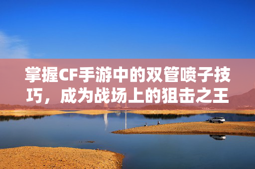 掌握CF手游中的双管喷子技巧，成为战场上的狙击之王
