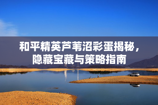 和平精英芦苇沼彩蛋揭秘，隐藏宝藏与策略指南
