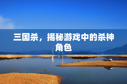 三国杀，揭秘游戏中的杀神角色
