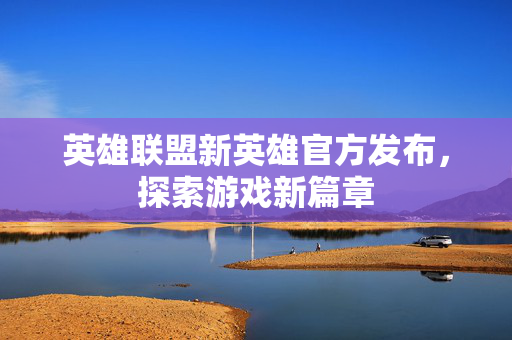 英雄联盟新英雄官方发布，探索游戏新篇章