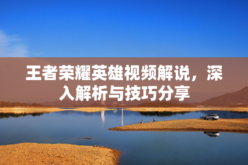 王者荣耀英雄视频解说，深入解析与技巧分享