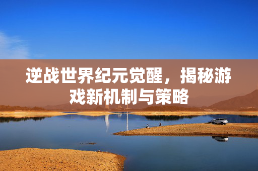 逆战世界纪元觉醒，揭秘游戏新机制与策略