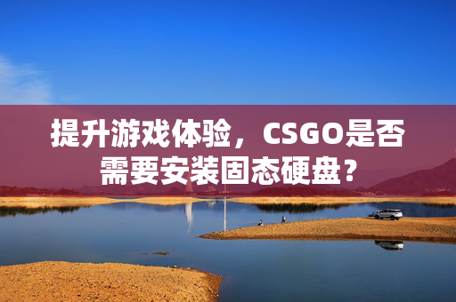 提升游戏体验，CSGO是否需要安装固态硬盘？