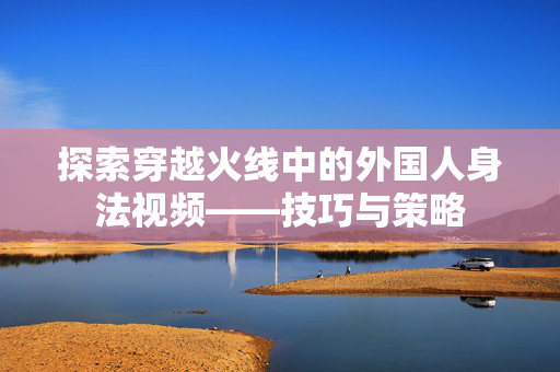 探索穿越火线中的外国人身法视频——技巧与策略