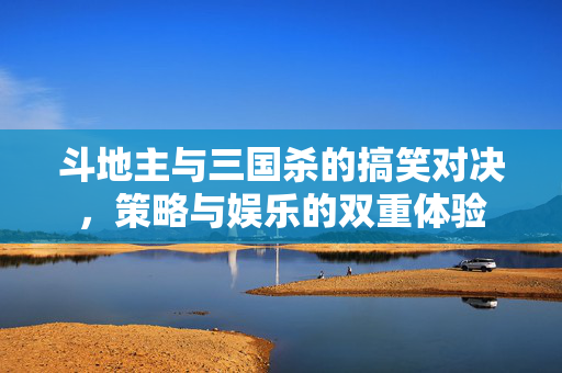 斗地主与三国杀的搞笑对决，策略与娱乐的双重体验