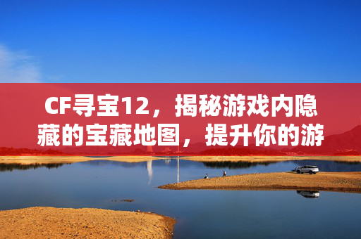 CF寻宝12，揭秘游戏内隐藏的宝藏地图，提升你的游戏体验！